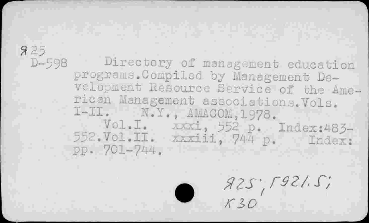 ﻿3 25
D-598 Directory of management education programs.Compiled by Management Development Hesource Service of the American Management associations.Vols. I-II. N.Y. , AW.COM, 1978.
Vol.I. xxxi, 552 p. Index:485-552.Vol.II. xxxiii, 744 p. Index: pp. 701-744.
azs^rsz/.s",
K io